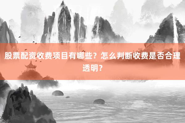 股票配资收费项目有哪些？怎么判断收费是否合理透明？