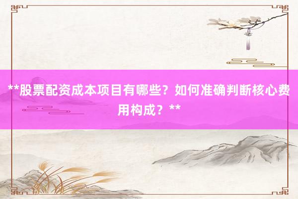**股票配资成本项目有哪些？如何准确判断核心费用构成？**