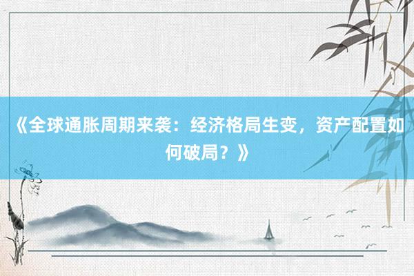 《全球通胀周期来袭：经济格局生变，资产配置如何破局？》