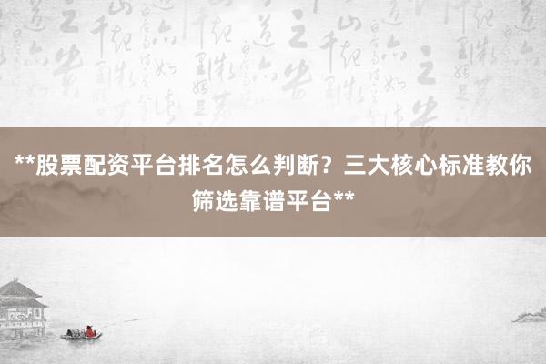 **股票配资平台排名怎么判断？三大核心标准教你筛选靠谱平台**