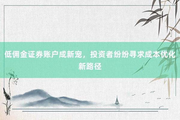 低佣金证券账户成新宠，投资者纷纷寻求成本优化新路径