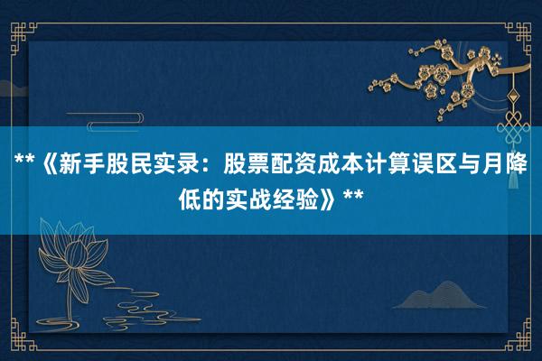 **《新手股民实录：股票配资成本计算误区与月降低的实战经验》**