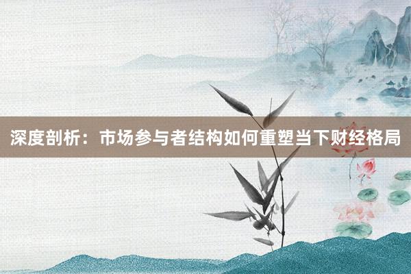 深度剖析：市场参与者结构如何重塑当下财经格局