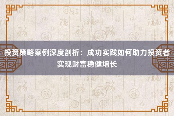 投资策略案例深度剖析：成功实践如何助力投资者实现财富稳健增长
