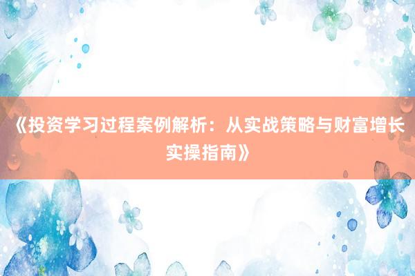 《投资学习过程案例解析：从实战策略与财富增长实操指南》
