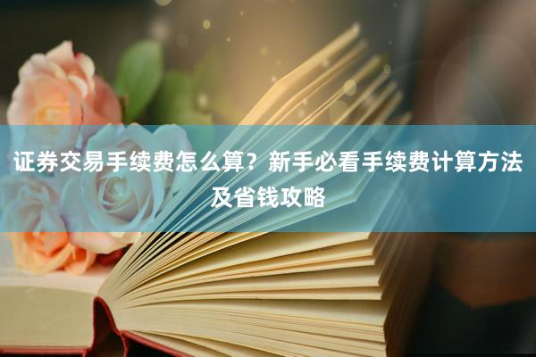 证券交易手续费怎么算？新手必看手续费计算方法及省钱攻略