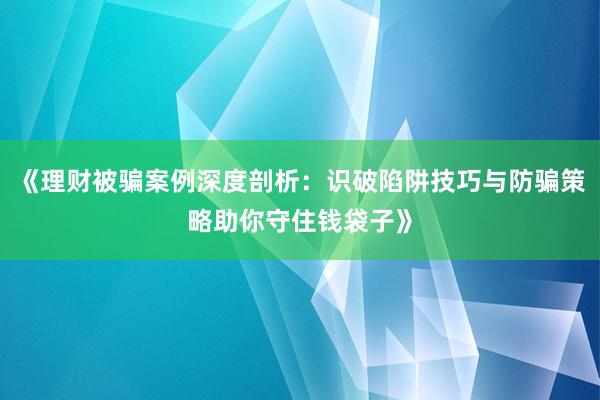 《理财被骗案例深度剖析:识破陷阱技巧与防骗策略助你守住钱袋子》