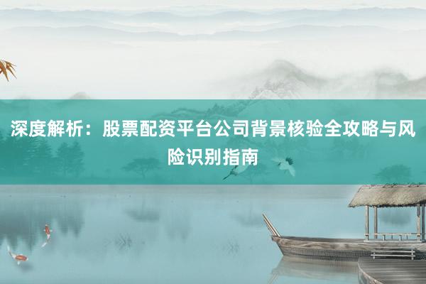 深度解析：股票配资平台公司背景核验全攻略与风险识别指南