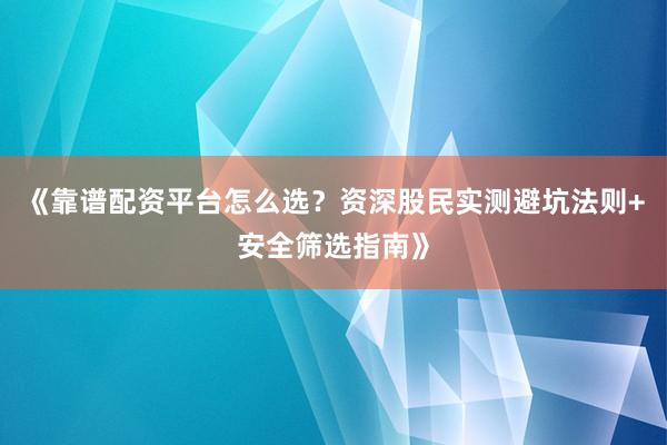 《靠谱配资平台怎么选？资深股民实测避坑法则+安全筛选指南》