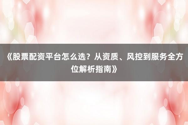 《股票配资平台怎么选？从资质、风控到服务全方位解析指南》