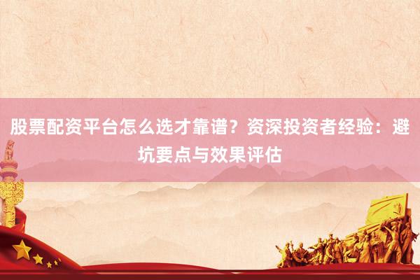 股票配资平台怎么选才靠谱？资深投资者经验：避坑要点与效果评估
