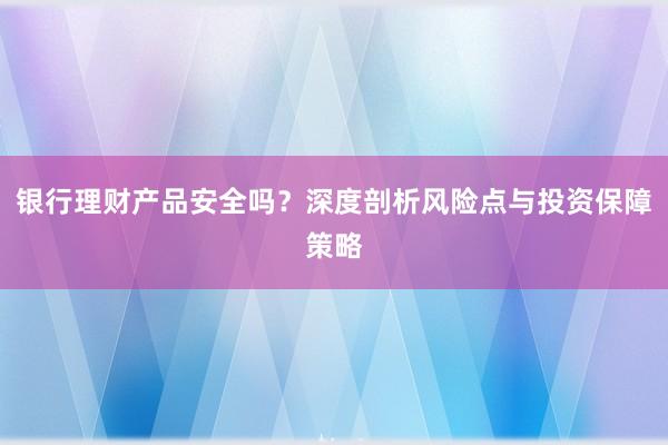 银行理财产品安全吗？深度剖析风险点与投资保障策略