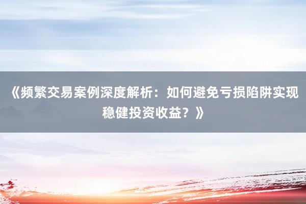 《频繁交易案例深度解析：如何避免亏损陷阱实现稳健投资收益？》