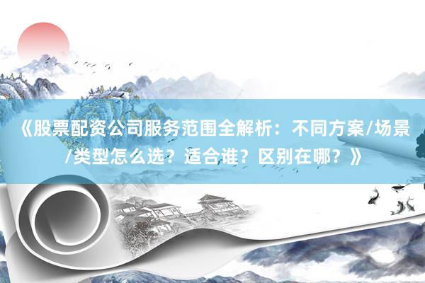 《股票配资公司服务范围全解析：不同方案/场景/类型怎么选？适合谁？区别在哪？》
