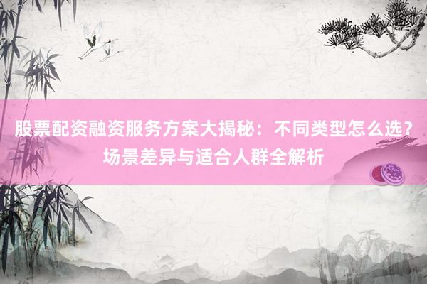 股票配资融资服务方案大揭秘：不同类型怎么选？场景差异与适合人群全解析