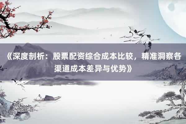 《深度剖析：股票配资综合成本比较，精准洞察各渠道成本差异与优势》