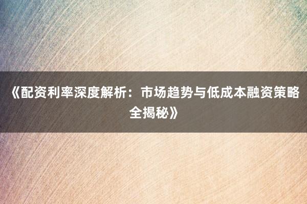《配资利率深度解析：市场趋势与低成本融资策略全揭秘》
