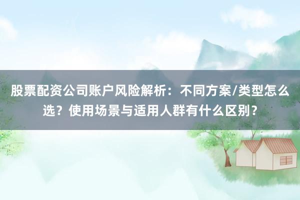 股票配资公司账户风险解析：不同方案/类型怎么选？使用场景与适用人群有什么区别？