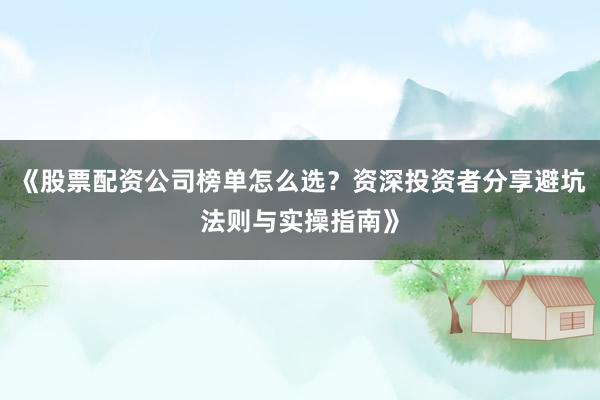 《股票配资公司榜单怎么选？资深投资者分享避坑法则与实操指南》