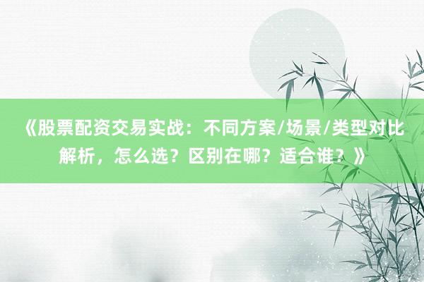 《股票配资交易实战：不同方案/场景/类型对比解析，怎么选？区别在哪？适合谁？》