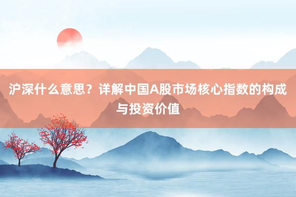 沪深什么意思？详解中国A股市场核心指数的构成与投资价值