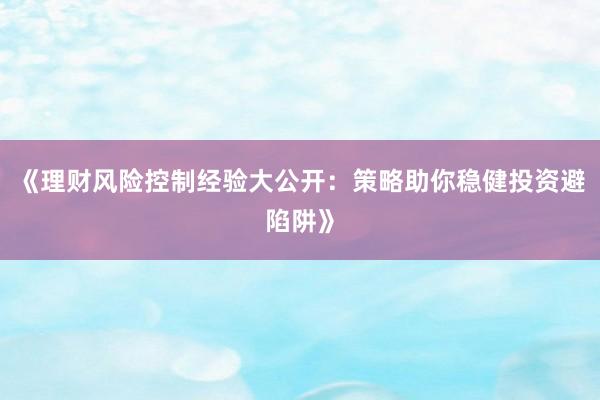 《理财风险控制经验大公开：策略助你稳健投资避陷阱》