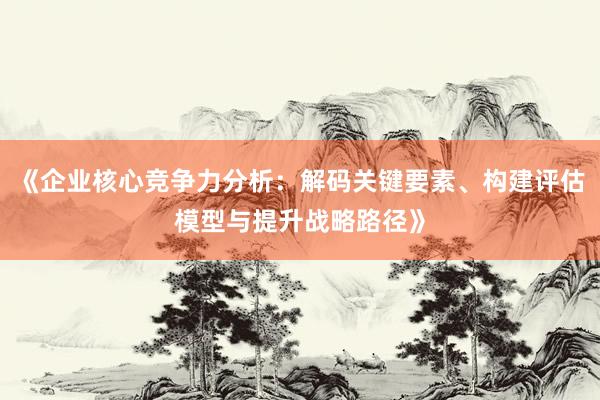 《企业核心竞争力分析：解码关键要素、构建评估模型与提升战略路径》