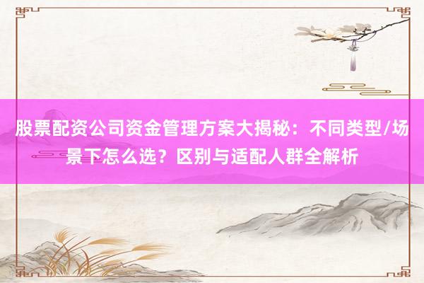 股票配资公司资金管理方案大揭秘：不同类型/场景下怎么选？区别与适配人群全解析