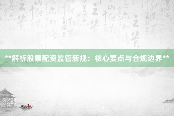 **解析股票配资监管新规：核心要点与合规边界**