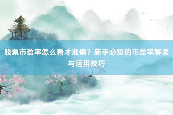 股票市盈率怎么看才准确？新手必知的市盈率解读与运用技巧