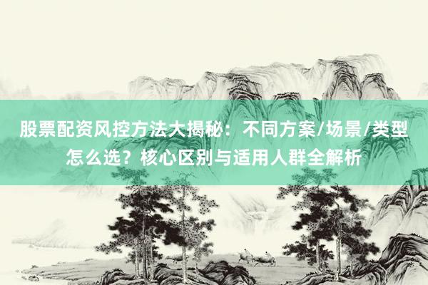 股票配资风控方法大揭秘：不同方案/场景/类型怎么选？核心区别与适用人群全解析