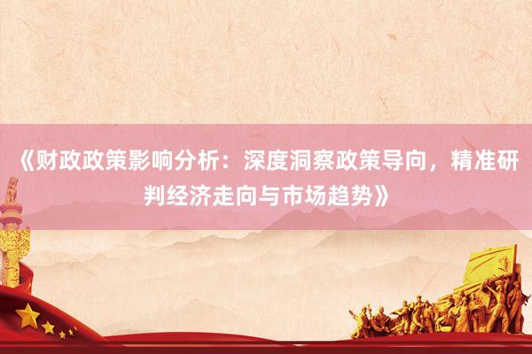 《财政政策影响分析：深度洞察政策导向，精准研判经济走向与市场趋势》