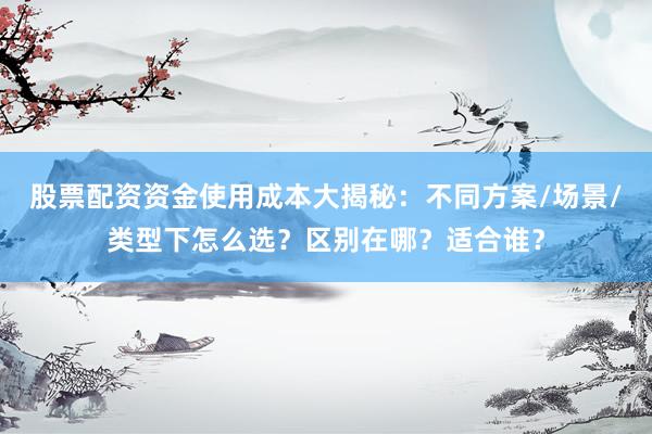 股票配资资金使用成本大揭秘：不同方案/场景/类型下怎么选？区别在哪？适合谁？