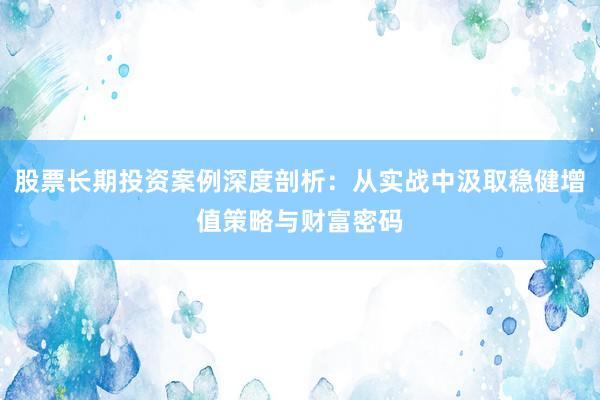 股票长期投资案例深度剖析：从实战中汲取稳健增值策略与财富密码