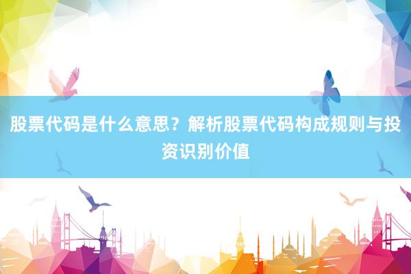 股票代码是什么意思？解析股票代码构成规则与投资识别价值
