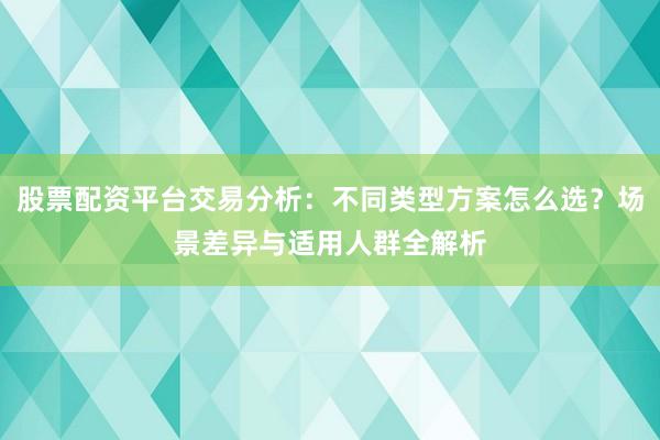 股票配资平台交易分析：不同类型方案怎么选？场景差异与适用人群全解析