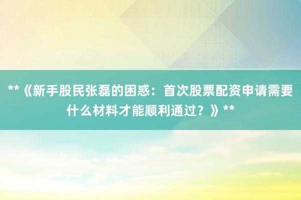 **《新手股民张磊的困惑：首次股票配资申请需要什么材料才能顺利通过？》**