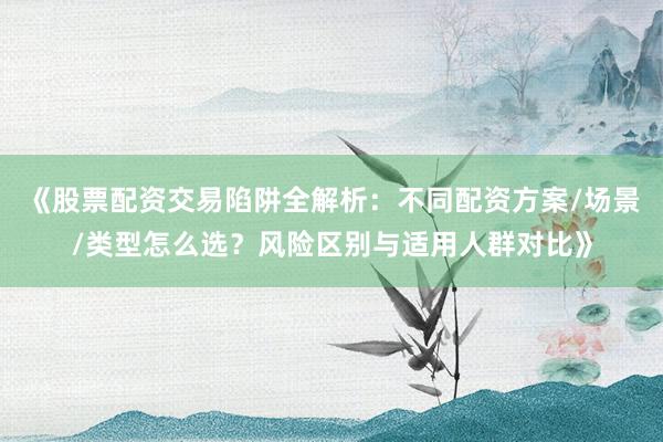 《股票配资交易陷阱全解析：不同配资方案/场景/类型怎么选？风险区别与适用人群对比》