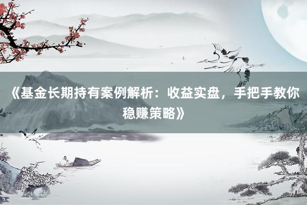 《基金长期持有案例解析：收益实盘，手把手教你稳赚策略》