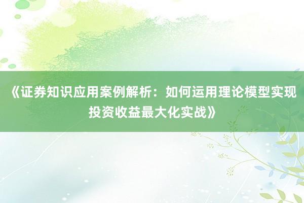 《证券知识应用案例解析:如何运用理论模型实现投资收益最大化实战》