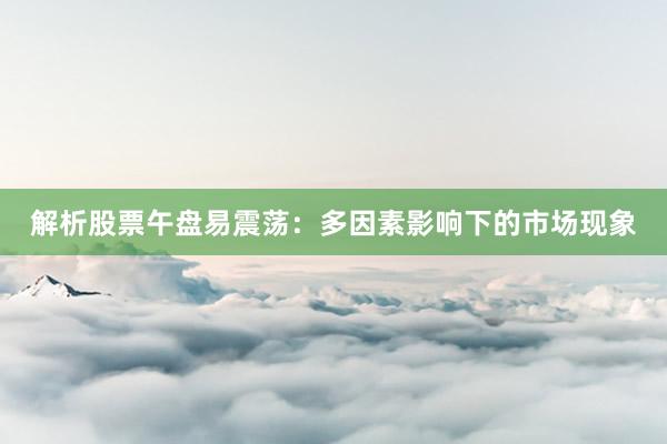 解析股票午盘易震荡：多因素影响下的市场现象