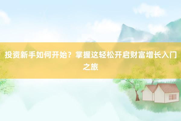 投资新手如何开始？掌握这轻松开启财富增长入门之旅
