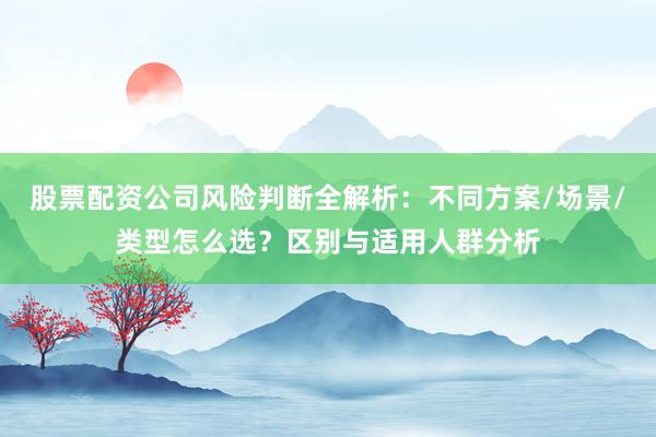 股票配资公司风险判断全解析：不同方案/场景/类型怎么选？区别与适用人群分析