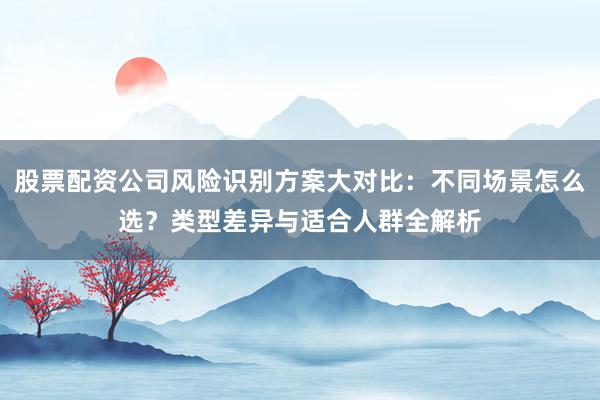 股票配资公司风险识别方案大对比：不同场景怎么选？类型差异与适合人群全解析