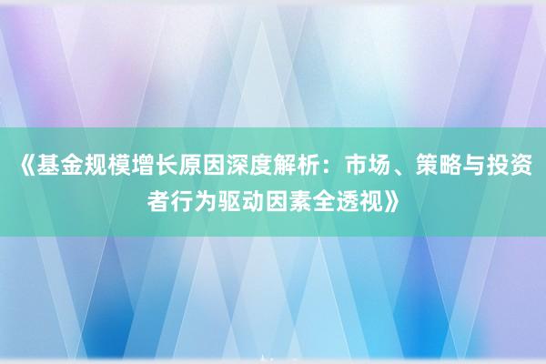 《基金规模增长原因深度解析：市场、策略与投资者行为驱动因素全透视》