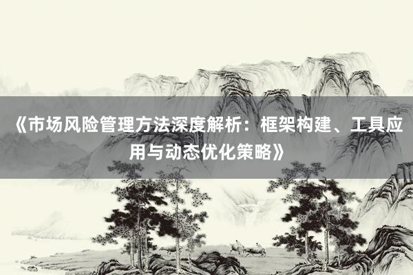 《市场风险管理方法深度解析：框架构建、工具应用与动态优化策略》
