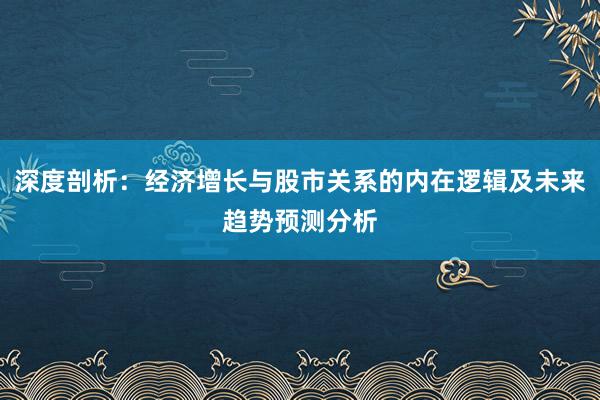 深度剖析：经济增长与股市关系的内在逻辑及未来趋势预测分析