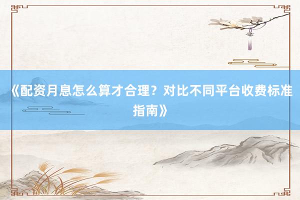 《配资月息怎么算才合理？对比不同平台收费标准指南》