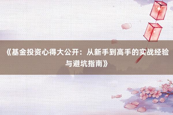 《基金投资心得大公开：从新手到高手的实战经验与避坑指南》