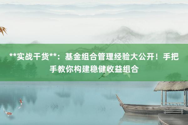 **实战干货**：基金组合管理经验大公开！手把手教你构建稳健收益组合